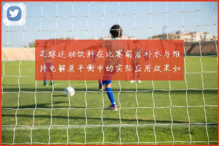 足球运动饮料在比赛前后补水与维持电解质平衡中的实际应用效果如何