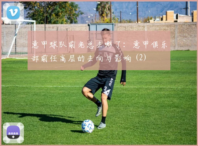 意甲球队前老总去哪了：意甲俱乐部前任高层的去向与影响 (2)